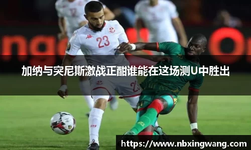 加纳与突尼斯激战正酣谁能在这场测U中胜出