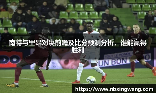 南特与里昂对决前瞻及比分预测分析，谁能赢得胜利