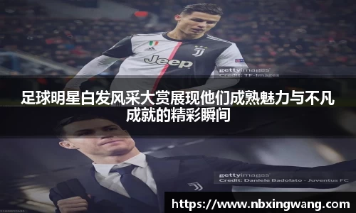 足球明星白发风采大赏展现他们成熟魅力与不凡成就的精彩瞬间