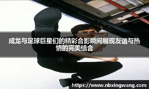 成龙与足球巨星们的精彩合影瞬间展现友谊与热情的完美结合