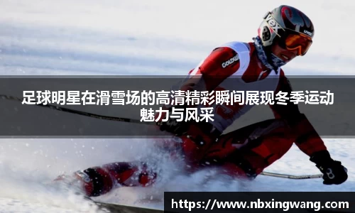 足球明星在滑雪场的高清精彩瞬间展现冬季运动魅力与风采